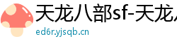 天龙八部sf-天龙八部私服网站-每日新开天龙八部发布网